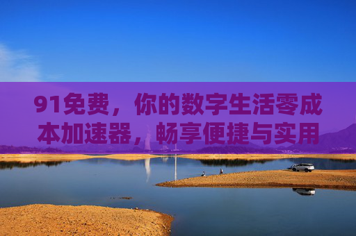 91免费，你的数字生活零成本加速器，畅享便捷与实用价值
