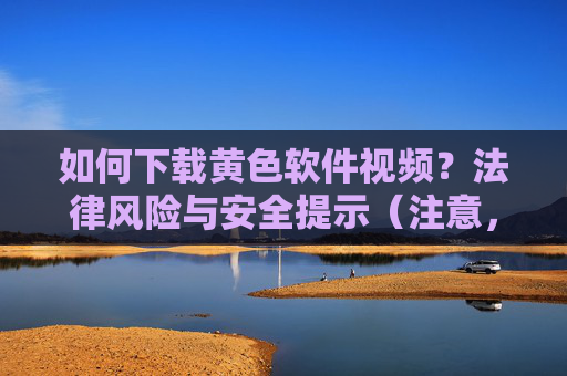 如何下载黄色软件视频？法律风险与安全提示（注意，本文旨在科普相关法律与安全风险，不提供具体操作方法，避免用户违法及遭受网络威胁）