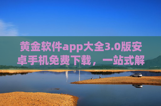 黄金软件app大全3.0版安卓手机免费下载，一站式解决你的应用需求，轻松获取海量免费应用
