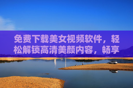 免费下载美女视频软件，轻松解锁高清美颜内容，畅享无限制的视觉盛宴