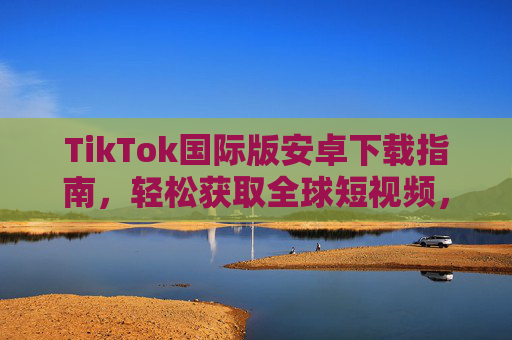 TikTok国际版安卓下载指南，轻松获取全球短视频，畅享多元文化体验