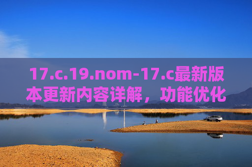 17.c.19.nom-17.c最新版本更新内容详解，功能优化与性能提升分析