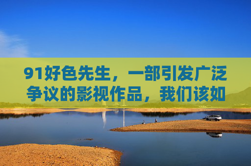 91好色先生,一部引发广泛争议的影视作品,我们该如何理性审视?