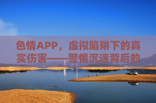 色情APP,虚拟陷阱下的真实伤害——警惕沉迷背后的多面危机