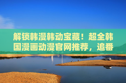 解锁韩漫韩动宝藏!超全韩国漫画动漫官网推荐,追番追漫不迷路