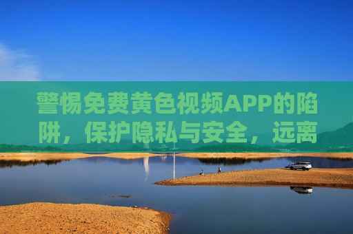 警惕免费黄色视频APP的陷阱,保护隐私与安全,远离不良内容