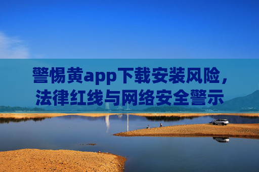 警惕黄app下载安装风险，法律红线与网络安全警示