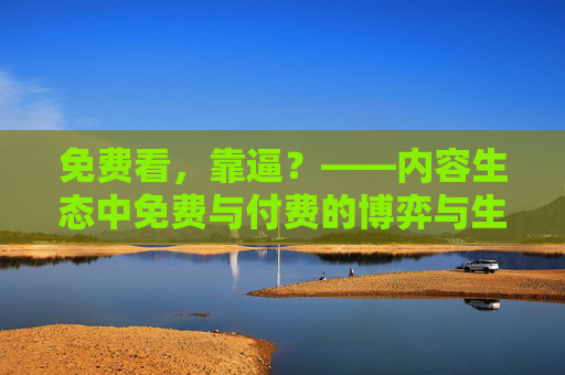 免费看，靠逼？——内容生态中免费与付费的博弈与生存逻辑