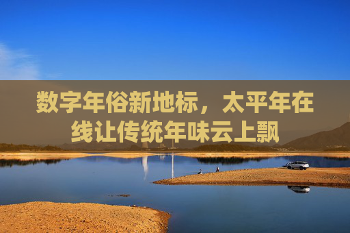 数字年俗新地标，太平年在线让传统年味云上飘