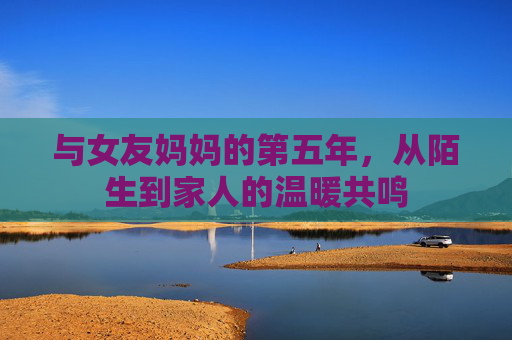 与女友妈妈的第五年，从陌生到家人的温暖共鸣
