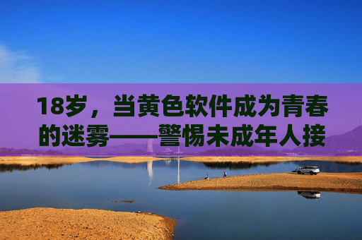 18岁，当黄色软件成为青春的迷雾——警惕未成年人接触不良信息的风险