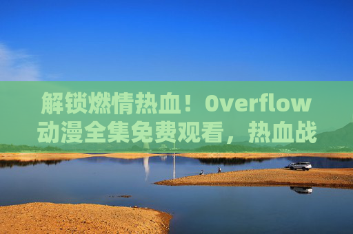 解锁燃情热血！0verflow动漫全集免费观看，热血战斗与精彩剧情一网打尽