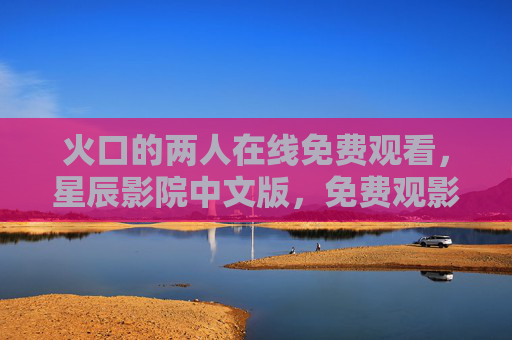 火口的两人在线免费观看,星辰影院中文版,免费观影的优质选择