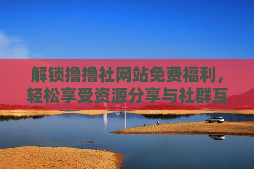 解锁撸撸社网站免费福利，轻松享受资源分享与社群互动的便捷