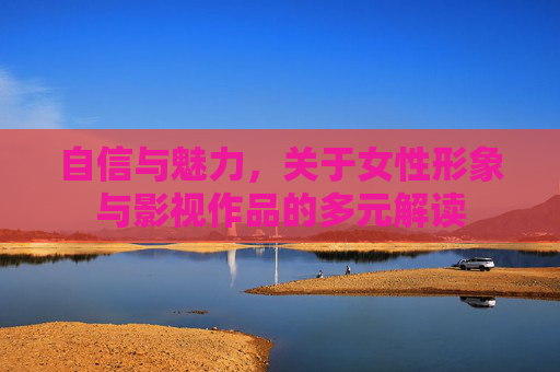 自信与魅力，关于女性形象与影视作品的多元解读