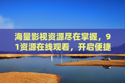 海量影视资源尽在掌握，91资源在线观看，开启便捷观影新纪元