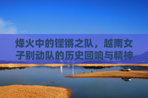 烽火中的铿锵之队，越南女子别动队的历史回响与精神传承