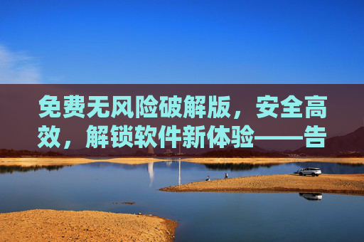免费无风险破解版，安全高效，解锁软件新体验——告别软件限制与费用困扰