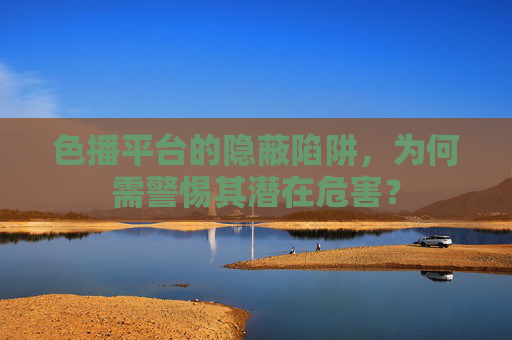 色播平台的隐蔽陷阱，为何需警惕其潜在危害？