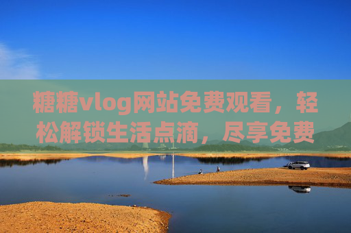 糖糖vlog网站免费观看，轻松解锁生活点滴，尽享免费精彩