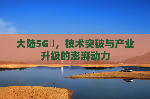 大陆5G奭，技术突破与产业升级的澎湃动力