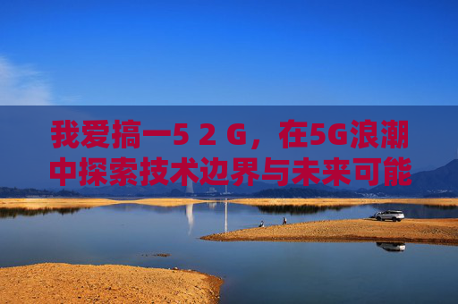 我爱搞一5 2 G，在5G浪潮中探索技术边界与未来可能