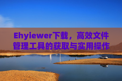 Ehyiewer下载，高效文件管理工具的获取与实用操作指南