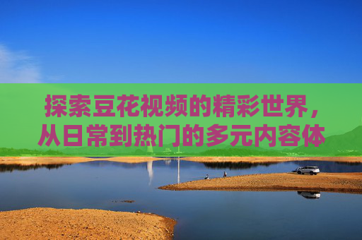 详细阅读:探索豆花视频的精彩世界,从日常到热门的多元内容体验 探索豆花视频的精彩世界,从日常到热门的多元内容体验