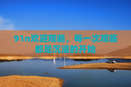 详细阅读:91n欢迎观临,每一次观临都是沉浸的开始 91n欢迎观临,每一次观临都是沉浸的开始