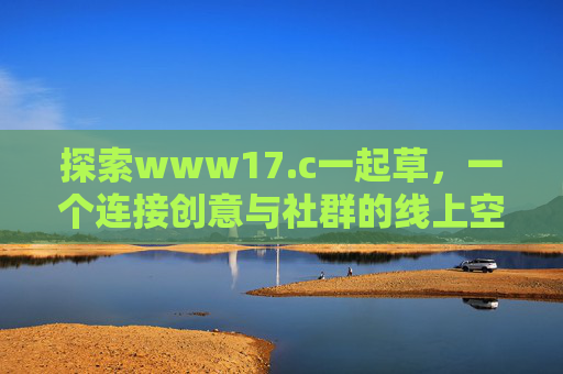 详细阅读:探索www17.c一起草,一个连接创意与社群的线上空间 探索www17.c一起草,一个连接创意与社群的线上空间