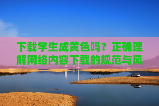 详细阅读:下载学生成黄色吗?正确理解网络内容下载的规范与风险 下载学生成黄色吗?正确理解网络内容下载的规范与风险