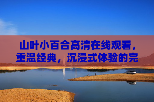 山叶小百合高清在线观看，重温经典，沉浸式体验的完美之选