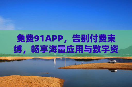 免费91APP，告别付费束缚，畅享海量应用与数字资源的新选择