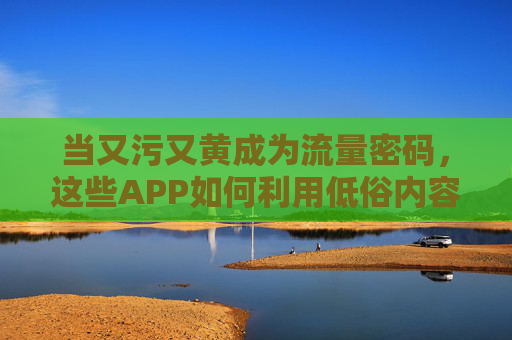 当又污又黄成为流量密码，这些APP如何利用低俗内容收割用户？