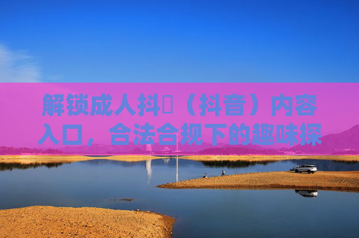 解锁成人抖抈（抖音）内容入口，合法合规下的趣味探索指南