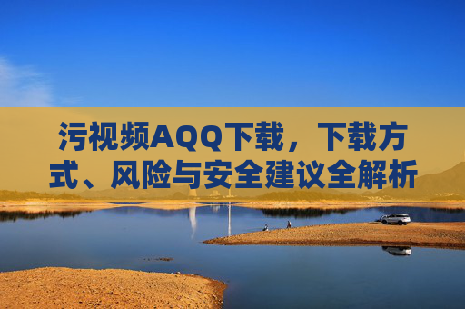污视频AQQ下载,下载方式、风险与安全建议全解析