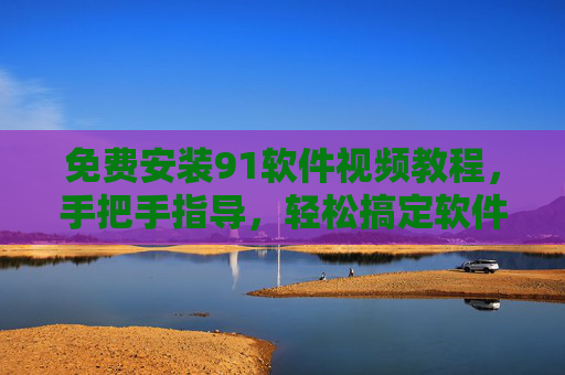 免费安装91软件视频教程，手把手指导，轻松搞定软件安装，告别操作难题