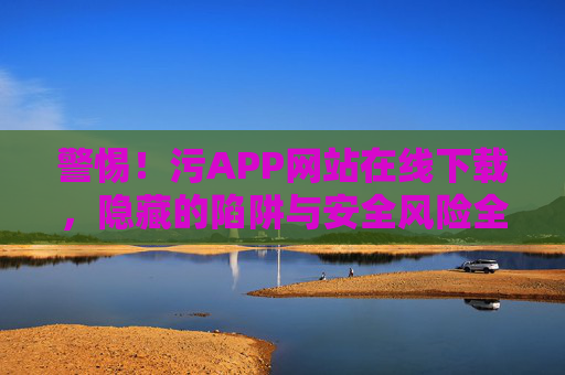 警惕!污APP网站在线下载,隐藏的陷阱与安全风险全解析