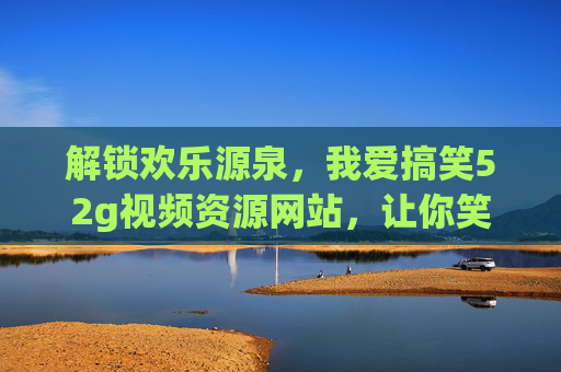 解锁欢乐源泉,我爱搞笑52g视频资源网站,让你笑到肚子痛的宝藏平台!