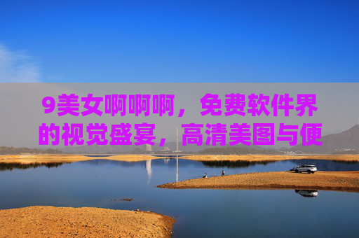 9美女啊啊啊,免费软件界的视觉盛宴,高清美图与便捷功能一应俱全!