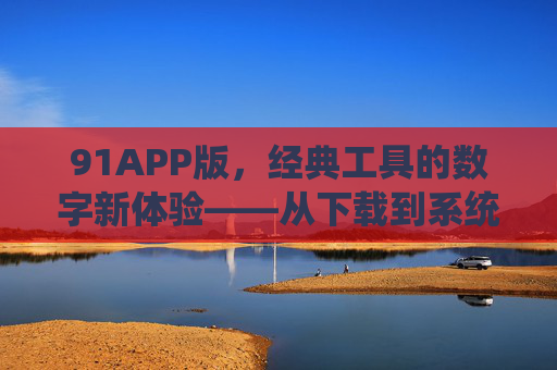91APP版,经典工具的数字新体验——从下载到系统优化全功能解析