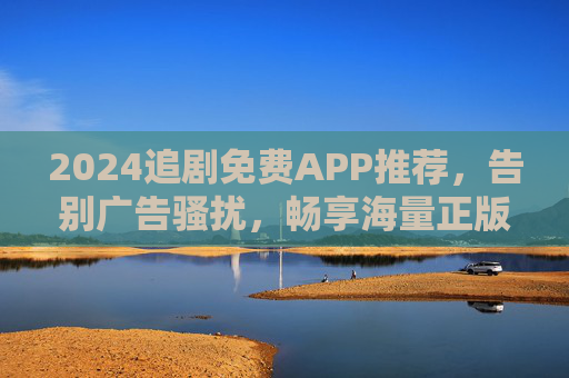 2024追剧免费APP推荐，告别广告骚扰，畅享海量正版剧集的宝藏工具