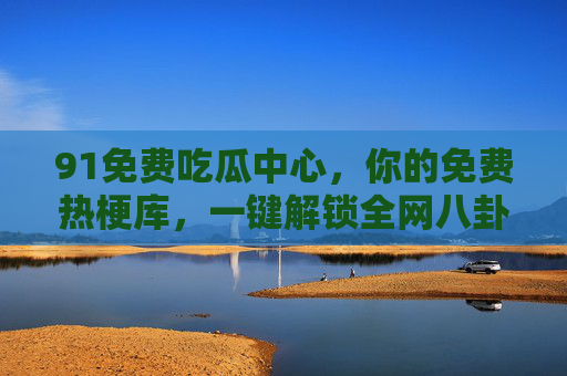 91免费吃瓜中心，你的免费热梗库，一键解锁全网八卦新体验