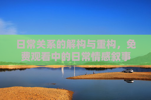日常关系的解构与重构,免费观看中的日常情感叙事