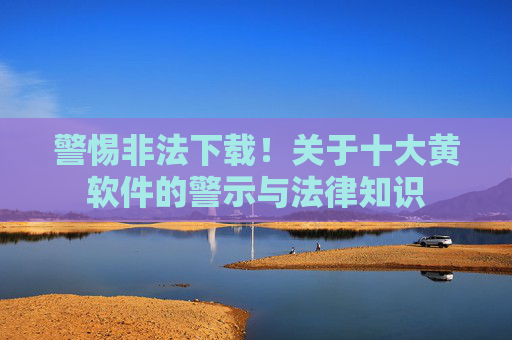 警惕非法下载！关于十大黄软件的警示与法律知识