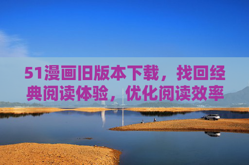 51漫画旧版本下载，找回经典阅读体验，优化阅读效率