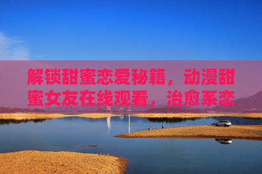 解锁甜蜜恋爱秘籍，动漫甜蜜女友在线观看，治愈系恋爱之旅即刻启程！