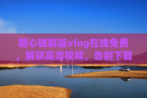 糖心破解版vlog在线免费,解锁高清视频,告别下载烦恼!