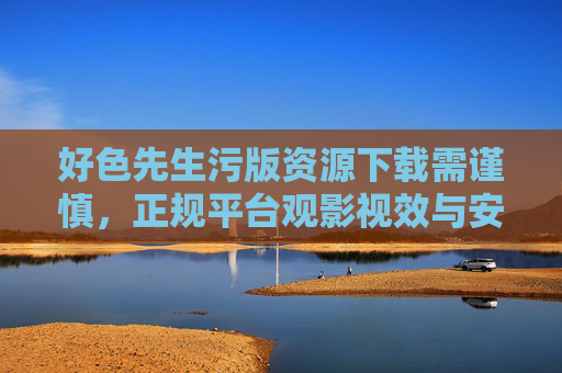 好色先生污版资源下载需谨慎,正规平台观影视效与安全并重