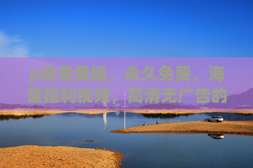 p战免费版,永久免费,海量福利视频,高清无广告的便捷新选择